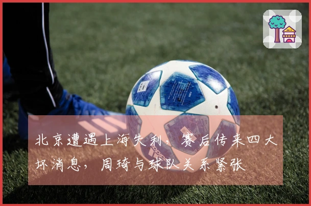 北京遭遇上海失利，赛后传来四大坏消息，周琦与球队关系紧张