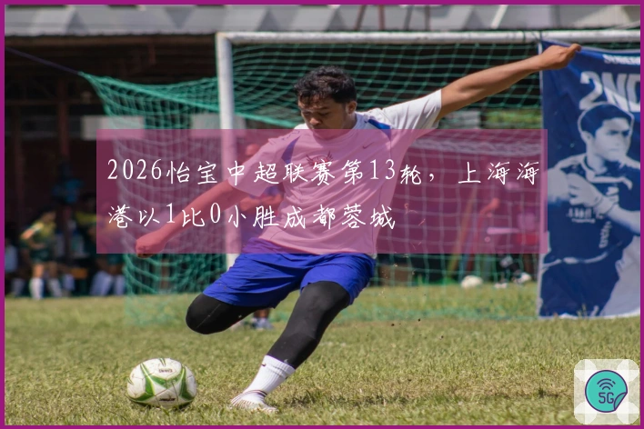 2026怡宝中超联赛第13轮，上海海港以1比0小胜成都蓉城